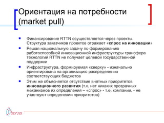 Ориентация на потребности ( market pull ) Финансирование  RTTN  осуществляется через проекты. Структура заказчиков проектов отражает « спрос на инновации » Решая национальную задачу по формированию работоспособной инновационной инфраструктуры трансфера технологий  RTTN  не получает целевой государственной поддержки Инфраструктура, формируемая «сверху» - изначально ориентирована на организацию распределения соответствующих бюджетов Этим же объясняется отсутствие внятных приоритетов  инновационного развития  (т.к. нет никаких прозрачных механизмов их определения – «спрос» - т.е. компании, - не участвуют определении приоритетов) 