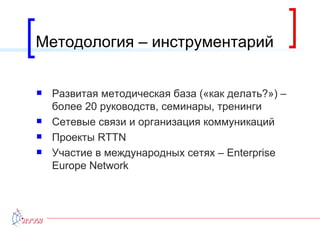 Методология – инструментарий Развитая методическая база («как делать?»)  –  более 20 руководств, семинары, тренинги Сетевые связи и организация коммуникаций Проекты  RTTN Участие в международных сетях –  Enterprise Europe Network 