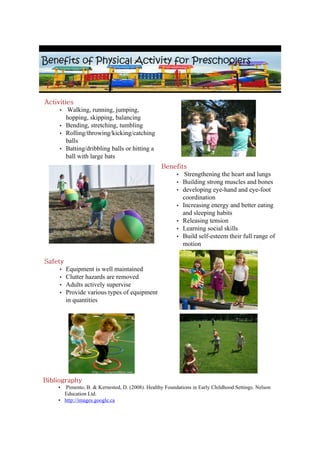 Activities
     • Walking, running, jumping,
        hopping, skipping, balancing
     • Bending, stretching, tumbling
     • Rolling/throwing/kicking/catching
        balls
     • Batting/dribbling balls or hitting a
        ball with large bats
                                                  Benefits
                                                      • Strengthening the heart and lungs
                                                      • Building strong muscles and bones
                                                      • developing eye-hand and eye-foot
                                                         coordination
                                                      • Increasing energy and better eating
                                                         and sleeping habits
                                                      • Releasing tension
                                                      • Learning social skills
                                                      • Build self-esteem their full range of
                                                         motion

Safety
     •   Equipment is well maintained
     •   Clutter hazards are removed
     •   Adults actively supervise
     •   Provide various types of equipment
         in quantities




Bibliography
     •  Pimento, B. & Kernested, D. (2008). Healthy Foundations in Early Childhood Settings. Nelson
       Education Ltd.
     • http://images.google.ca
 