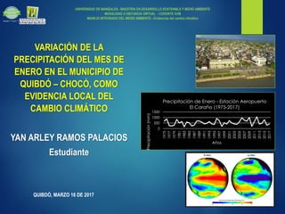 UNIVERSIDAD DE MANIZALES - MAESTRÍA EN DESARROLLO SOSTENIBLE Y MEDIO AMBIENTE
MODALIDAD A DISTANCIA VIRTUAL - COHORTE XVIII
MANEJO INTEGRADO DEL MEDIO AMBIENTE - Evidencias del cambio climático
QUIBDÓ, MARZO 16 DE 2017
VARIACIÓN DE LA
PRECIPITACIÓN DEL MES DE
ENERO EN EL MUNICIPIO DE
QUIBDÓ – CHOCÓ, COMO
EVIDENCIA LOCAL DEL
CAMBIO CLIMÁTICO
YAN ARLEY RAMOS PALACIOS
Estudiante
0
500
1000
1500
1975
1977
1979
1981
1983
1985
1987
1989
1991
1993
1995
1997
1999
2001
2003
2005
2007
2009
2011
2013
2015
2017
Precipitación(mm)
Años
Precipitación de Enero - Estación Aeropuerto
El Caraño (1975-2017)
 