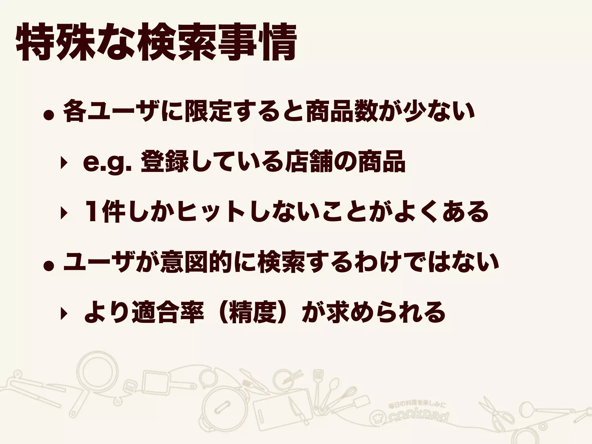 •各ユーザに限定すると商品数が少ない
‣ e.g. 登録している店舗の商品
‣ 1件しかヒットしないことがよくある
•ユーザが意図的に検索するわけではない
‣ より適合率（精度）が求められる
特殊な検索事情
 
