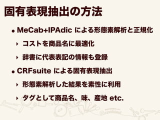 固有表現抽出の方法
•MeCab+IPAdic による形態素解析と正規化
‣ コストを商品名に最適化
‣ 辞書に代表表記の情報も登録
•CRFsuite による固有表現抽出
‣ 形態素解析した結果を素性に利用
‣ タグとして商品名、味、産地 etc.
 