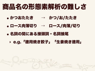 商品名の形態素解析の難しさ
•かつおたたき  → かつ/お/たたき
•ロース肉薄切り → ロース/肉薄/切り
•名詞の間にある接頭詞・名詞接尾
‣ e.g.「徳用焼き餃子」「生姜焼き徳用」
 