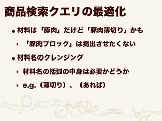 商品検索クエリの最適化
•材料は「豚肉」だけど「豚肉薄切り」かも
‣ 「豚肉ブロック」は掲出させたくない
•材料名のクレンジング
‣ 材料名の括弧の中身は必要かどうか
‣ e.g.（薄切り）、（あれば）
 