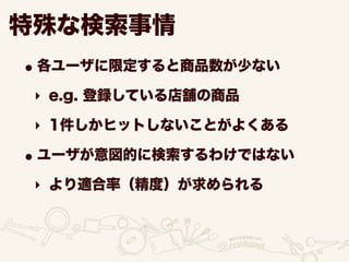 •各ユーザに限定すると商品数が少ない
‣ e.g. 登録している店舗の商品
‣ 1件しかヒットしないことがよくある
•ユーザが意図的に検索するわけではない
‣ より適合率（精度）が求められる
特殊な検索事情
 