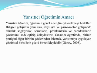 Yansıtıcı öğretim, öğretimin genel niteliğini yükseltmeyi hedefler.
Bilişsel gelişimin yanı sıra, duyuşsal ve psiko-motor gelişmede
rahatlık sağlayarak; sorunların, problemlerin ve paradoksların
çözümünü sadeleştirip kolaylaştırır. Yansıtıcı öğretimde, birinin
pratiğini diğer birinin gözlerinden izlemek, yansıtmayı uygulayan
çözümsel birisi için güçlü bir tetikleyicidir (Güney, 2008).
Yansıtıcı Öğretimin Amacı
 