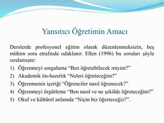 Derslerde profesyonel eğitim olarak düzenlenmeksizin, beş
mühim soru etrafında odaklanır. Ellen (1996) bu soruları şöyle
sıralamıştır:
1) Öğrenmeyi sorgulama “Ben öğretebilecek miyim?”
2) Akademik ön-hazırlık “Neleri öğreteceğim?”
3) Öğrenmenin içeriği “Öğrenciler nasıl öğrenecek?”
4) Öğrenmeyi örgütleme “Ben nasıl ve ne şekilde öğreteceğim?”
5) Okul ve kültürel anlamda “Niçin biz öğreteceğiz?”.
Yansıtıcı Öğretimin Amacı
 
