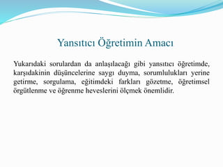 Yukarıdaki sorulardan da anlaşılacağı gibi yansıtıcı öğretimde,
karşıdakinin düşüncelerine saygı duyma, sorumlulukları yerine
getirme, sorgulama, eğitimdeki farkları gözetme, öğretimsel
örgütlenme ve öğrenme heveslerini ölçmek önemlidir.
Yansıtıcı Öğretimin Amacı
 