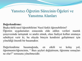 Yansıtıcı Öğretim Sürecinin Öğeleri ve
Yansıtma Alanları
Değerlendirme:
Başka türlü nasıl öğretebilirim/ Nasıl farklı öğrenebilirim?
Öğretim uygulamaları esnasında elde edilen verileri mantık
çerçevesinde tartışmak ve analiz etmek, olası faaliyet kolları aramaya
sebebiyet verir ki, bu olayda bireyin kendisini geliştirmesi için
yöneldiği önemli bir basamaktır.
Değerlendirme basamağında, en etkili ve kolay yol,
öğretmenin/öğrencinin, “ Bazı şeyleri değiştirsem, öğrenme sonuçları
ne olur?” sorusunu yöneltmesidir.
 