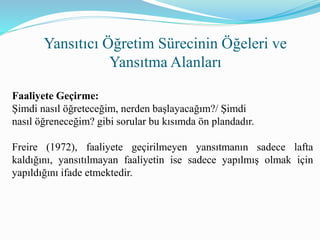 Yansıtıcı Öğretim Sürecinin Öğeleri ve
Yansıtma Alanları
Faaliyete Geçirme:
Şimdi nasıl öğreteceğim, nerden başlayacağım?/ Şimdi
nasıl öğreneceğim? gibi sorular bu kısımda ön plandadır.
Freire (1972), faaliyete geçirilmeyen yansıtmanın sadece lafta
kaldığını, yansıtılmayan faaliyetin ise sadece yapılmış olmak için
yapıldığını ifade etmektedir.
 