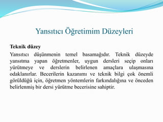 Teknik düzey
Yansıtıcı düşünmenin temel basamağıdır. Teknik düzeyde
yansıtma yapan öğretmenler, uygun dersleri seçip onları
yürütmeye ve derslerin belirlenen amaçlara ulaşmasına
odaklanırlar. Becerilerin kazanımı ve teknik bilgi çok önemli
görüldüğü için, öğretmen yöntemlerin farkındalığına ve önceden
belirlenmiş bir dersi yürütme becerisine sahiptir.
Yansıtıcı Öğretimim Düzeyleri
 