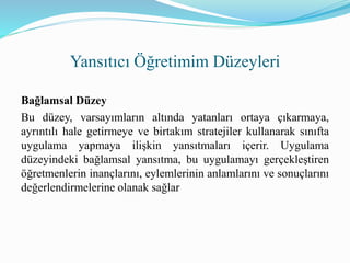 Bağlamsal Düzey
Bu düzey, varsayımların altında yatanları ortaya çıkarmaya,
ayrıntılı hale getirmeye ve birtakım stratejiler kullanarak sınıfta
uygulama yapmaya ilişkin yansıtmaları içerir. Uygulama
düzeyindeki bağlamsal yansıtma, bu uygulamayı gerçekleştiren
öğretmenlerin inançlarını, eylemlerinin anlamlarını ve sonuçlarını
değerlendirmelerine olanak sağlar
Yansıtıcı Öğretimim Düzeyleri
 