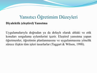 Diyalektik (eleştirel) Yansıtma
Uygulamalarıyla doğrudan ya da dolaylı olarak ahlaki ve etik
konuları sorgulama eylemlerini içerir. Eleştirel yansıtma yapan
öğretmenler, öğretimin planlanmasına ve uygulanmasına yönelik
sürece ilişkin tüm işleri tasarlarlar (Taggart & Wilson, 1998).
Yansıtıcı Öğretimim Düzeyleri
 