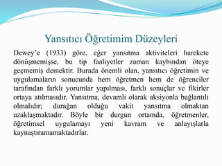 Dewey’e (1933) göre, eğer yansıtma aktiviteleri harekete
dönüşmemişse, bu tip faaliyetler zaman kaybından öteye
geçmemiş demektir. Burada önemli olan, yansıtıcı öğretimin ve
uygulamaların sonucunda hem öğretmen hem de öğrenciler
tarafından farklı yorumlar yapılması, farklı sonuçlar ve fikirler
ortaya atılmasıdır. Yansıtma, devamlı olarak aksiyonla bağlantılı
olmalıdır; durağan olduğu vakit yansıtma olmaktan
uzaklaşmaktadır. Böyle bir durgun ortamda, öğretmenler,
öğretimsel uygulamayı yeni kavram ve anlayışlarla
kaynaştıramamaktadırlar.
Yansıtıcı Öğretimim Düzeyleri
 