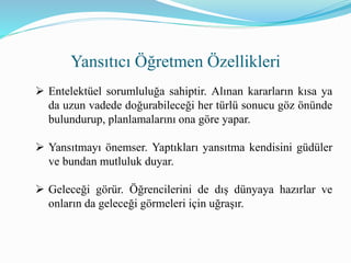 Yansıtıcı Öğretmen Özellikleri
 Entelektüel sorumluluğa sahiptir. Alınan kararların kısa ya
da uzun vadede doğurabileceği her türlü sonucu göz önünde
bulundurup, planlamalarını ona göre yapar.
 Yansıtmayı önemser. Yaptıkları yansıtma kendisini güdüler
ve bundan mutluluk duyar.
 Geleceği görür. Öğrencilerini de dış dünyaya hazırlar ve
onların da geleceği görmeleri için uğraşır.
 
