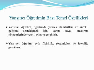  Yansıtıcı öğretim, öğretimde yüksek standartları ve sürekli
gelişimi desteklemek için, kanıta dayalı araştırma
yöntemlerinde yeterli olmayı gerektirir.
 Yansıtıcı öğretim, açık fikirlilik, sorumluluk ve içtenliği
gerektirir.
Yansıtıcı Öğretimin Bazı Temel Özellikleri
 