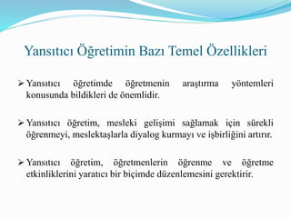  Yansıtıcı öğretimde öğretmenin araştırma yöntemleri
konusunda bildikleri de önemlidir.
 Yansıtıcı öğretim, mesleki gelişimi sağlamak için sürekli
öğrenmeyi, meslektaşlarla diyalog kurmayı ve işbirliğini artırır.
 Yansıtıcı öğretim, öğretmenlerin öğrenme ve öğretme
etkinliklerini yaratıcı bir biçimde düzenlemesini gerektirir.
Yansıtıcı Öğretimin Bazı Temel Özellikleri
 
