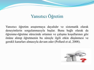 Yansıtıcı öğretim araştırmaya dayalıdır ve sistematik olarak
deneyimlerin sorgulanmasıyla başlar. Buna bağlı olarak da
öğrenme-öğretme sürecinde ortamın ve çalışma koşullarının göz
önüne alınıp öğretmenin bu süreçle ilgili etkin düşünmesi ve
gerekli kararları almasıyla devam eder (Pollard et al, 2008).
Yansıtıcı Öğretim
 