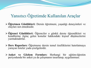  Öğretmen Günlükleri: Dersin öğretmeni, yaşadığı deneyimleri ve
olayları not etmektedir.
 Öğrenci Günlükleri: Öğrenciler o günkü derste öğrendikleri ve
kendilerine ilginç gelen konular hakkındaki kişisel düşüncelerini
yazmaktadırlar.
 Ders Raporları: Öğretmene dersin temel özelliklerini hatırlatmaya
yarayan listeler yada çizelgelerdir.
 Anket ve Gözlem Formları: Herhangi bir eğitim-öğretim
periyodunda bir anket ya da çalışmanın tasarlanıp, uygulanması.
Yansıtıcı Öğretimde Kullanılan Araçlar
 