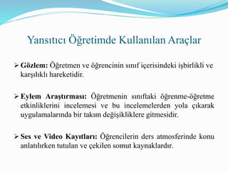  Gözlem: Öğretmen ve öğrencinin sınıf içerisindeki işbirlikli ve
karşılıklı hareketidir.
 Eylem Araştırması: Öğretmenin sınıftaki öğrenme-öğretme
etkinliklerini incelemesi ve bu incelemelerden yola çıkarak
uygulamalarında bir takım değişikliklere gitmesidir.
 Ses ve Video Kayıtları: Öğrencilerin ders atmosferinde konu
anlatılırken tutulan ve çekilen somut kaynaklardır.
Yansıtıcı Öğretimde Kullanılan Araçlar
 