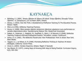 KAYNAKÇA
 Bölükbaş, F. ( 2004). Yansıtcı Öğretim ile Yabancı Dil olarak Türkçe Öğretimi, Dünyada Türkçe
Öğretimi – 6. Sempozyum, (15–16 Nisan 2004). Ankara.
 Dewey, J. (1933). How We Think. A Restatement of Reflective Teaching To The Educative Process.
Boston: Heath.
 Ellen,L.K.(1996). Reflective Teaching Practices.
 Güney, K. (2008). Mikro-yansıtıcı öğretim yönteminin öğretmen adaylarının sunu performansı ve
yansıtıcı düşünmesine etkisi. Yayınlanmamış Doktora Tezi. Elazığ:Fırat Üniversitesi
 Pollard, A., Anderson, J., Maddock, M., Swaffield, S., Warin, J. & Warwick, P. (2008). Reflective
Teaching. Evidence-informed Professional Practice. 3rd edition. London: Continuum.
 Schon, D. A. (1983). The Reflective Practiti-oner. How Professionals Think In Action. New York.
Basic Books.
 Taggart, G. L. ve Wilson, A. P. (1998). Promoting Reflective Thinking In Teachers 44 Action
Strategies. California: Corwin Press.
 Ünver, G. (2003). Yansıtıcı Düşünme. Ankara: Pegem A Yayıncılık
 Van Manen, M. (1977). Linking Ways of Knowing With Ways of Being Practical. Curriculum Inquiry,
6(3), 205–228.
 