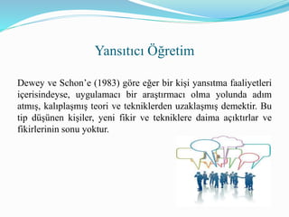 Dewey ve Schon’e (1983) göre eğer bir kişi yansıtma faaliyetleri
içerisindeyse, uygulamacı bir araştırmacı olma yolunda adım
atmış, kalıplaşmış teori ve tekniklerden uzaklaşmış demektir. Bu
tip düşünen kişiler, yeni fikir ve tekniklere daima açıktırlar ve
fikirlerinin sonu yoktur.
Yansıtıcı Öğretim
 