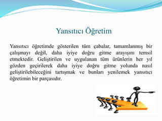 Yansıtıcı öğretimde gösterilen tüm çabalar, tamamlanmış bir
çalışmayı değil, daha iyiye doğru gitme arayışını temsil
etmektedir. Geliştirilen ve uygulanan tüm ürünlerin her yıl
gözden geçirilerek daha iyiye doğru gitme yolunda nasıl
geliştirilebileceğini tartışmak ve bunları yenilemek yansıtıcı
öğretimin bir parçasıdır.
Yansıtıcı Öğretim
 