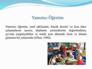 Yansıtıcı öğretim, sınıf etkileşimi, küçük dersler ve kısa ödev
çalışmalarını içeren; düşünme yeteneklerini değerlendiren,
çevirip yargılayabilen ve sınıfa aynı düzende özen ve itinam
gösteren bir yöntemdir (Ellen, 1996).
Yansıtıcı Öğretim
 