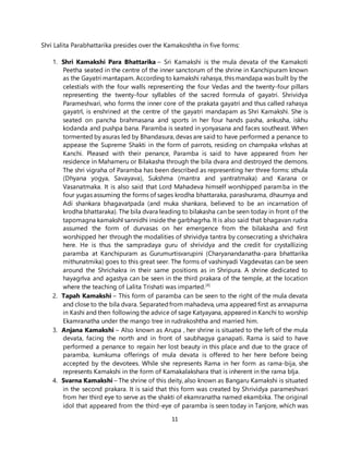 11
Shri Lalita Parabhattarika presides over the Kamakoshtha in five forms:
1. Shri Kamakshi Para Bhattarika – Sri Kamakshi is the mula devata of the Kamakoti
Peetha seated in the centre of the inner sanctorum of the shrine in Kanchipuram known
as the Gayatri mantapam. According to kamakshi rahasya, this mandapa was built by the
celestials with the four walls representing the four Vedas and the twenty-four pillars
representing the twenty-four syllables of the sacred formula of gayatri. Shrividya
Parameshvari, who forms the inner core of the prakata gayatri and thus called rahasya
gayatrI, is enshrined at the centre of the gayatri mandapam as Shri Kamakshi. She is
seated on pancha brahmasana and sports in her four hands pasha, ankusha, iskhu
kodanda and pushpa bana. Paramba is seated in yonyasana and faces southeast. When
tormented by asuras led by Bhandasura, devas are said to have performed a penance to
appease the Supreme Shakti in the form of parrots, residing on champaka vrkshas at
Kanchi. Pleased with their penance, Paramba is said to have appeared from her
residence in Mahameru or Bilakasha through the bila dvara and destroyed the demons.
The shri vigraha of Paramba has been described as representing her three forms: sthula
(Dhyana yogya, Savayava), Sukshma (mantra and yantratmaka) and Karana or
Vasanatmaka. It is also said that Lord Mahadeva himself worshipped paramba in the
four yugas assuming the forms of sages krodha bhattaraka, parashurama, dhaumya and
Adi shankara bhagavatpada (and muka shankara, believed to be an incarnation of
krodha bhattaraka). The bila dvara leading to bilakasha can be seen today in front of the
tapomagna kamakshI sannidhi inside the garbhagrha. It is also said that bhagavan rudra
assumed the form of durvasas on her emergence from the bilakasha and first
worshipped her through the modalities of shrividya tantra by consecrating a shrichakra
here. He is thus the sampradaya guru of shrividya and the credit for crystallizing
paramba at Kanchipuram as Gurumurtisvarupini (Charyanandanatha-para bhattarika
mithunatmika) goes to this great seer. The forms of vashinyadi Vagdevatas can be seen
around the Shrichakra in their same positions as in Shripura. A shrine dedicated to
hayagrIva and agastya can be seen in the third prakara of the temple, at the location
where the teaching of Lalita Trishati was imparted.[4]
2. Tapah Kamakshi – This form of paramba can be seen to the right of the mula devata
and close to the bila dvara. Separatedfrom mahadeva, uma appeared first as annapurna
in Kashi and then following the advice of sage Katyayana, appearedin Kanchi to worship
Ekamranatha under the mango tree in rudrakoshtha and married him.
3. Anjana Kamakshi – Also known as Arupa , her shrine is situated to the left of the mula
devata, facing the north and in front of saubhagya ganapati. Rama is said to have
performed a penance to regain her lost beauty in this place and due to the grace of
paramba, kumkuma offerings of mula devata is offered to her here before being
accepted by the devotees. While she represents Rama in her form as rama-bija, she
represents Kamakshi in the form of Kamakalakshara that is inherent in the rama bIja.
4. Svarna Kamakshi – The shrine of this deity, also known as Bangaru Kamakshi is situated
in the second prakara. It is said that this form was created by Shrividya parameshvari
from her third eye to serve as the shakti of ekamranatha named ekambika. The original
idol that appeared from the third-eye of paramba is seen today in Tanjore, which was
 