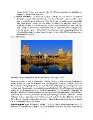 12
transported to Tanjore to protect the idol from Muslim attacks by Kamakshidasa, an
ancestor of Shri Shyama Shastrigal.
5. Utsava Kamakshi – The shrine of Utasava Kamakshi, the idol which is brought out
during processions, is located in the second prakara. The idol is accompanied on either
side by idols of Sharada and Rama. While the devatas generally are accompanied by
their male/female consorts in most cases, on account of Kamakshi being Shiva-
shaktyatmika, there is no shrine devoted to Shiva here. Sri Lalitambika, who appeared
from Chidagni for the destruction of Bhandasura, was presented to the world by Brahma
with the special name – Sri Kamakshi. Thus, ‘Kamakshi’ is the special epithet of the
primordial Parashakti Sri Lalita. As she brings joy to the mind of Sri Kameshwara, she is
referred to as ‘Sri Lalita’.
Durvasa Maharishi
Kamakshi Amman Temple with the golden overlays over its gopurams.
The shrine situated in front of Sri Kamakshi’s Garbha Grham is of Sage Durvasas, also known as
Krodha Bhattaraka. There are thirty-two chief upasakas of Devi like manu, chandra, kubera etc.
Among these, Kamaraja, Lopamudra and Durvasa are the chief upasakas. Durvasa pranita vidya
is called Sadi vidya. Durvasa represents the power of sattvika krodha of Amba, used to protect
and correct her devotees, and thus her limitless kriya shakti. It is Sri Durvasa who established the
Kamakoti Peetha by consecrating a Bhu-Prastara Srichakra in front of Amba. He composed Lalita
Stavaratna, also called Arya dwisahti, describing the Srinagara. He also composed Traipura
Mahimna Stotra, a complete mantra shastra in itself and also the Para Shambhu Mahimna
Stotra. Due to a curse by Saraswati, he was born as a deaf and dumb brahmana and was graced
by Sri Kamakshi with Anugraha Diksha.
Another popular myth is about Adi Shankara pacifying the Raudra Swarupa of Kamakshi. Sri
Kamakshi is Purna Brahma Swarupini and she did not attain Raudra. The shrine in the temple
 