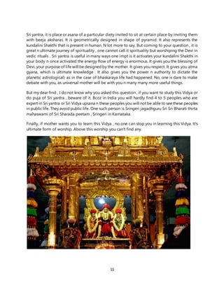 15
Sri yantra, it is place or asana of a particular diety invited to sit at certain place by inviting them
with beeja aksharas. It is geometrically designed in shape of pyramid. It also represents the
kundalini Shakthi that is present in human. N lot more to say. But coming to your question , it is
great n ultimate journey of spirituality , one cannot call it spirituality but worshiping the Devi in
vedic rituals . Sri yantra is useful in many ways one impt is it activates your kundalini Shakthi in
your body n once activated the energy flow of energy is enormous. It gives you the blessing of
Devi, your purpose of life will be designed by the mother. It gives you respect. It gives you atma
gyana, which is ultimate knowledge . It also gives you the power n authority to dictate the
planets( astrological) as in the case of bhaskaraya life had happened. No, one is dare to make
debate with you, as universal mother will be with you n many many more useful things.
But my dear frnd , I do not know why you asked this question , if you want to study this Vidya or
do puja of Sri yantra , beware of it. Bcoz in India you will hardly find 4 to 5 peoples who are
expert in Sri yantra or Sri Vidya upsana n these peoples you will not be able to see these peoples
in public life. They avoid public life. One such person is Sringeri jagadhguru Sri Sri Bharati thirta
mahaswami of Sri Sharada peetam , Sringeri in Karnataka.
Finally, if mother wants you to learn this Vidya , no one can stop you in learning this Vidya. It's
ultimate form of worship. Above this worship you can't find any.
 