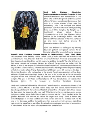 16
Lord Kala Bhairavar @Arulmigu-
Brahmapureeswarar-Temple,.Tirupattur,Trichy.
Lord Kala Bhairava is that manifestation of Lord
Shiva who controls the growth and management
of time. Whoever wants to spend or manage their
time in a proper manner should pray him.
Propitiating Lord Kala Bhairava will ensure
protection. Lord Kala Bhairava is the protecting
Deity in all Shiva temples; the Temple key is
traditionally placed before Bhairava
Shrine.Worship of Lord Kala Bhairava ensures
removal of all black-magic effects. Lord Kala
Bhairava Shrine is situated in the inner praharam,
as one turns right before entering Sri
Brahmapureeswarar-Shrine.
Lord Kala Bhairava is worshipped by offering
Sevvarali garland and special archanas for six
theipirai ashtami, for removal of marital obstacles.
Moongil Annai Kamakshi Amman Temple @ Devathanapatti, Theni, Tamil Nadu.
The uniqueness is that it has no Temple Towers, Doors or murtis. Yes, there are no murtis in the
sacred sanctums here. The main deity here is Kamakshi Amman. The murti is replaced with a
door. Yes, door is worshiped here and it is revered as goddess Kamakshi. The other difference is
that whole coconut and unpeeled bananas are offered. The coconuts are broken after the
Aarathi. In most of the temples, coconuts are broken in to two first, followed by abhishekam and
only after that aarathi is taken. A lot of rituals are different. The lamps of this temple are lit only
with clarified butter (ghee). A lamp that was lit some 500 years ago is still burning to this date in
this temple. Devotees offer mainly ghee to the temple. There is a storage room with no doors
and pots of ghee are accumulated. Some of the pots in this storage are as old has 500 years.
The pots do not have coverlids; they are open and their aroma wafts around the temple
complex. The ghee is still fresh, and has not gone off. They do not attract any insects either.
Devotees believe this is because of Goddess Kamakshi’s blessings!
There is an interesting story behind this temple. ‘Amman Macchu’ is the moola-stanam of the
temple. Amman Macchu is located farther away from this temple. When traveled from
Devadanapaatti towards the Kodaikanal foothills one can find a Manjalaru Dam. Once crossed
the dam, starts the beginning of a mud trail. While hiking further, we get two creeks namely
olaiaru and majlaru, respectively. The trail leads to “Amman Macchu’’. This is the place where the
goddess Kamakshi did penance to subdue her anger after killing ‘Asura’ a demon who
tormented people of all lokas. Goddess came here and did penance in a bamboo bush. For the
love of her devotees, goddess Kamakshi came here as a newborn baby, she was placed in a
huge chest that was afloat in Manjalaru. She already communicated her arrival to her devotees
in their dreams. As per her instruction devotees waited for her arrival.
 