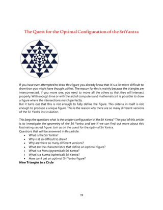 19
The Quest for the Optimal Configurationof the SriYantra
If you have ever attempted to draw this figure you already know that it is a lot more difficult to
draw than you might have thought at first. The reason for this is mainly because the triangles are
interconnected. If you move one, you need to move all the others so that they will intersect
properly. With enough time or with the aid of computers and mathematics it is possible to draw
a figure where the intersections match perfectly.
But it turns out that this is not enough to fully define the figure. This criteria in itself is not
enough to produce a unique figure. This is the reason why there are so many different versions
of the Sri Yantra in circulation.
This begs the question: what is the proper configuration of the Sri Yantra? The goal of this article
is to investigate the geometry of the Sri Yantra and see if we can find out more about this
fascinating sacred figure. Join us on the quest for the optimal Sri Yantra.
Questions that will be answered in this article:
 What is the Sri Yantra?
 Why is it so difficult to draw?
 Why are there so many different versions?
 What are the characteristics that define an optimal figure?
 What is a Meru (pyramidal) Sri Yantra?
 What is a Kurma (spherical) Sri Yantra?
 How can I get an optimal Sri Yantra figure?
Nine Triangles in a Circle
 