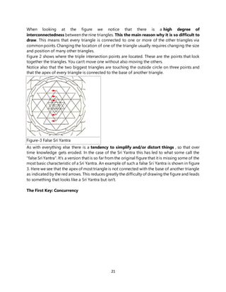21
When looking at the figure we notice that there is a high degree of
interconnectedness between the nine triangles. This the main reason why it is so difficult to
draw. This means that every triangle is connected to one or more of the other triangles via
common points. Changing the location of one of the triangle usually requires changing the size
and position of many other triangles.
Figure 2 shows where the triple intersection points are located. These are the points that lock
together the triangles. You can't move one without also moving the others.
Notice also that the two biggest triangles are touching the outside circle on three points and
that the apex of every triangle is connected to the base of another triangle.
Figure-3 False Sri Yantra
As with everything else there is a tendency to simplify and/or distort things , so that over
time knowledge gets eroded. In the case of the Sri Yantra this has led to what some call the
"false Sri Yantra". It's a version that is so far from the original figure that it is missing some of the
most basic characteristic of a Sri Yantra. An example of such a false Sri Yantra is shown in figure
3. Here we see that the apex of most triangle is not connected with the base of another triangle
as indicated by the red arrows. This reduces greatly the difficulty of drawing the figure and leads
to something that looks like a Sri Yantra but isn't.
The First Key: Concurrency
 