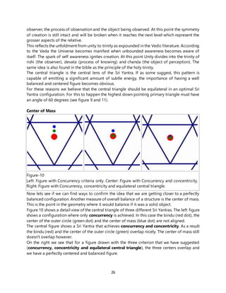 26
observer, the process of observation and the object being observed. At this point the symmetry
of creation is still intact and will be broken when it reaches the next level which represent the
grosser aspects of the relative.
This reflects the unfoldment from unity to trinity as expounded in the Vedic literature. According
to the Veda the Universe becomes manifest when unbounded awareness becomes aware of
itself. The spark of self awareness ignites creation. At this point Unity divides into the trinity of
rishi (the observer), devata (process of knowing) and chanda (the object of perception). The
same idea is also found in the bible as the principle of the holy trinity.
The central triangle is the central lens of the Sri Yantra. If as some suggest, this pattern is
capable of emitting a significant amount of subtle energy, the importance of having a well
balanced and centered figure becomes obvious.
For these reasons we believe that the central triangle should be equilateral in an optimal Sri
Yantra configuration. For this to happen the highest down pointing primary triangle must have
an angle of 60 degrees (see figure 9 and 11).
Center of Mass
Figure-10
Left: Figure with Concurrency criteria only. Center: Figure with Concurrency and concentricity.
Right: Figure with Concurrency, concentricity and equilateral central triangle.
Now lets see if we can find ways to confirm the idea that we are getting closer to a perfectly
balanced configuration. Another measure of overall balance of a structure is the center of mass.
This is the point in the geometry where it would balance if it was a solid object.
Figure 10 shows a detail view of the central triangle of three different Sri Yantras. The left figure
shows a configuration where only concurrency is achieved. In this case the bindu (red dot), the
center of the outer circle (green dot) and the center of mass (blue dot) are not aligned.
The central figure shows a Sri Yantra that achieves concurrency and concentricity. As a result
the bindu (red) and the center of the outer circle (green) overlap nicely. The center of mass still
doesn't overlap however.
On the right we see that for a figure drawn with the three criterion that we have suggested
(concurrency, concentricity and equilateral central triangle), the three centers overlap and
we have a perfectly centered and balanced figure.
 