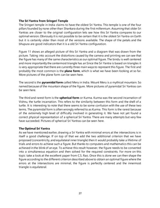 27
The Sri Yantra from Sringeri Temple
The Sringeri temple in India claims to have the oldest Sri Yantra. This temple is one of the four
pillars founded by none other than Shankara during the first millennium. Assuming that older Sri
Yantras are closer to the original configuration lets see how this Sri Yantra compares to our
optimal version. Obviously it is not possible to be certain that it is the oldest Sri Yantra on Earth
but it is certainly older than most of the versions available. The shape of the petals and the
bhupura are good indicators that it is a old Sri Yantra configuration.
Figure 11 shows an alleged picture of this Sri Yantra and a diagram that was drawn from the
picture. Taking into account the distortions caused by the camera and printing we can see that
the figure has many of the same characteristics as our optimal figure. The bindu is well centered
and more importantly the centermost triangle has an Since the Sri Yantra is based on triangles it
is very appropriate that there are currently three main ways to represent this figure. The first and
probably the most common is the plane form, which is what we have been looking at so far.
More pictures of the plane form can be seen here.
The second is the pyramidal form called Meru in India. Mount Meru is a mythical mountain. So
named because of the mountain shape of the figure. More pictures of pyramidal Sri Yantras can
be seen here.
The third and rarest form is the spherical form or Kurma. Kurma was the second incarnation of
Vishnu, the turtle incarnation. This refers to the similarity between this form and the shell of a
turtle. It is interesting to note that there seems to be some confusion with the use of these two
terms. The pyramidal form is often wrongly referred to as Kurma. This form is the rarest because
of the extremely high level of difficulty involved in generating it. We have not yet found a
correct physical representation of a spherical Sri Yantra. There are many attempts but very few
have succeeded. Pictures of spherical Sri Yantras can be seen here.
The Optimal Sri Yantra
As we have mentioned earlier, drawing a Sri Yantra with minimal errors at the intersections is in
itself a good challenge. If on top of that we add the two additional criterion that we have
proposed (concentricity, and equilateral inner triangle) then it would probably take a lifetime of
trials and errors to achieve such a figure. But thanks to computers and mathematics this can be
achieved in the blink of an eye. To achieve this result however, the figure needs to be converted
into a simultaneous equation and then solved for the required constraints. For more on this
topic take a look at the excellent paper from C.S. Rao. Once this is done we can then shape the
figure according to the different criterion described aboveto obtain an optimal figure where the
errors at the intersections are minimal, the figure is perfectly centered and the innermost
triangle is equilateral.
 