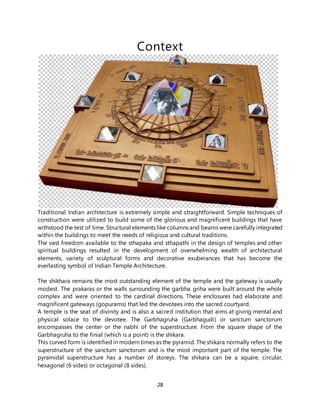 28
Context
Traditional Indian architecture is extremely simple and straightforward. Simple techniques of
construction were utilized to build some of the glorious and magnificent buildings that have
withstood the test of time. Structural elements like columns and beams were carefully integrated
within the buildings to meet the needs of religious and cultural traditions.
The vast freedom available to the sthapaka and sthapathi in the design of temples and other
spiritual buildings resulted in the development of overwhelming wealth of architectural
elements, variety of sculptural forms and decorative exuberances that has become the
everlasting symbol of Indian Temple Architecture.
The shikhara remains the most outstanding element of the temple and the gateway is usually
modest. The prakaras or the walls surrounding the garbha griha were built around the whole
complex and were oriented to the cardinal directions. These enclosures had elaborate and
magnificent gateways (gopurams) that led the devotees into the sacred courtyard.
A temple is the seat of divinity and is also a sacred institution that aims at giving mental and
physical solace to the devotee. The Garbhagruha (Garbhagudi) or sanctum sanctorum
encompasses the center or the nabhi of the superstructure. From the square shape of the
Garbhagruha to the finial (which is a point) is the shikara.
This curved form is identified in modern times as the pyramid. The shikara normally refers to the
superstructure of the sanctum sanctorum and is the most important part of the temple. The
pyramidal superstructure has a number of storeys. The shikara can be a square, circular,
hexagonal (6 sides) or octagonal (8 sides).
 