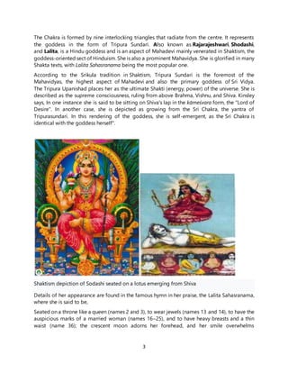 3
The Chakra is formed by nine interlocking triangles that radiate from the centre. It represents
the goddess in the form of Tripura Sundari. Also known as Rajarajeshwari, Shodashi,
and Lalita, is a Hindu goddess and is an aspect of Mahadevi mainly venerated in Shaktism, the
goddess-oriented sect of Hinduism. She is also a prominent Mahavidya. She is glorified in many
Shakta texts, with Lalita Sahasranama being the most popular one.
According to the Srikula tradition in Shaktism, Tripura Sundari is the foremost of the
Mahavidyas, the highest aspect of Mahadevi and also the primary goddess of Sri Vidya.
The Tripura Upanishad places her as the ultimate Shakti (energy, power) of the universe. She is
described as the supreme consciousness, ruling from above Brahma, Vishnu, and Shiva. Kinsley
says, In one instance she is said to be sitting on Shiva's lap in the kāmeśvara form, the "Lord of
Desire". In another case, she is depicted as growing from the Sri Chakra, the yantra of
Tripurasundari. In this rendering of the goddess, she is self-emergent, as the Sri Chakra is
identical with the goddess herself".
Shaktism depiction of Sodashi seated on a lotus emerging from Shiva
Details of her appearance are found in the famous hymn in her praise, the Lalita Sahasranama,
where she is said to be,
Seated on a throne like a queen (names 2 and 3), to wear jewels (names 13 and 14), to have the
auspicious marks of a married woman (names 16–25), and to have heavy breasts and a thin
waist (name 36); the crescent moon adorns her forehead, and her smile overwhelms
 