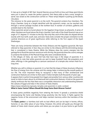 31
It rises up to a height of 481 feet. Several theories are put forth on how such these giant blocks
were put in place to create the perfect pyramid. One theory tells us that a ramp, straight or
spiral, was raised as the construction carried on. These ramps helped in pushing up the blocks
into place.
The entrance to the great pyramid is on the north. The pyramid contains four chambers. The
King’s Chamber, lying at a height identified with the pyramid’s center, can be reached only
through a narrow passage located at the northern face. A number of corridors, galleries and
airshafts lead to the chamber.
These pyramids served as burial places for the Egyptian Kings known as pharaohs. A series of
other chambers are found above the King’s chamber. Each side of the Great Pyramid rises at an
angle of 51 degrees 51 minutes to the top. Not only that, each of the sides are aligned almost
exactly with true north, south, east, and west. Vastu texts consider the proper orientation to the
cardinal directions as of great significance while referring to the Yoni aspect of the Ayadi
Shadvargas.
There are many similarities between the Hindu Shikaras and the Egyptian pyramids. We have
referred to Step pyramids. In fact, they are similar to the shikaras with the diminishing storeys
that is considered in Vastu Shastra. While the Shikaras drew the cosmic energies into the
garbagriha to flood the sanctum sanctorum with divinity, the pyramids drew the cosmic energies
to preserve the bodies of the Pharoah Kings who were considered divine.
In the villages of India, we even find huts that have tops in the shape of pyramids. It is
interesting to note that while pyramids are said to keep foodstuff fresh, the prasadams and
other offerings in the garbhagriha or sanctum sanctorum of a temple also remain fresh for a
long time.
Whether you call it a shikara or pyramid, it is a fact that the shape of these structures influences
the flow of energy from the universe and this energy helps in enhancing the overall quality of
our life. The most important thing to recognize is that many of their architectural and
construction features are similar to that used in Indian temples built thousands of years ago.
It appears that in earlier times people from Egypt and possibly from various other countries did
travel to India to learn about its architectural and construction features. A look at the pyramids
clearly reinforces the fact that there was a compatible interaction and understanding between
the cultures of Egypt and India in the science of Vastu Shastra.
https://www.indiadivine.org/vastu-temples-and-pyramids-in-vedic-context/
What is Vastu Yantra? Where Should We Keep Vastu Dosh Nivaran Yantra?
A Vastu yantra prohibits negativity from entering the home. It spreads a protective shield
encompassing the home and thereby brings positivity into the home. It fights against the
negative forces of the environment and helps maintain harmony within the members of the
family.
The Vastu yantra is a harmless tool with no bad effects and can be kept in homes, offices,
factories or any other place of your liking. However, this article will guide you through the
details of Vastu dosh nivaran yantra and where you can place it at your home to get fruitful
 
