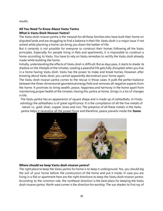 32
results.
All You Need To Know About Vastu Yantra
What is Vastu Dosh Nivaran Yantra?
The Vastu dosh nivaran yantra is the messiah for all those families who have built their home on
disputed lands and are struggling to find a balance in their life. Vastu dosh is a major issue if not
solved while planning a home can bring you down the ladder of life.
But it certainly is not possible for everyone to construct their homes following all the Vastu
principles. Especially for people living in flats and apartments, it is impossible to construct a
home according to Vastu. You have to rely on Vastu remedies to rectify the Vastu dosh already
made while building the home.
Initially, understanding the effects of Vastu dosh is difficult. But as days pass, it starts to shade its
shadow on the lifestyle of the inmates. Leading a peaceful life gets fully disrupted when you live
in a home having Vastu dosh. Vastu has the power to make and break homes. However, after
knowing about Vastu dosh, you cannot apparently deconstruct your home again.
The Vastu dosh nivaran yantra comes to the rescue in those cases. It pulls the perfect balance
between the three-dimensional geometrical energy field and removes all negative aspects from
the home. It promises to bring wealth, peace, happiness and harmony in the home apart from
maintaining proper health of the inmates. Having this yantra at home, brings in a lot of changes
in life.
The Vastu yantra has an appearance of square shape and is made up of ashtadhatu. In Hindu
astrology the ashtadhatu is of great significance. It is the compilation of all the five metals of
nature i.e., gold, silver, copper, brass and iron. The presence of all these metals in the Vastu
yantra helps it neutralize all the power force and therefore, peace prevails inside the home.
Where should we keep Vastu dosh nivaran yantra?
The right place to keep the Vastu yantra for home is to keep it underground. Yes, you should dig
the soil of your home before the construction of the home and put it inside. In case you are
living in a flat or apartment here are the right directions to keep the Vastu dosh nivaran yantra:
According to the common rule, the northeast direction is the best place for keeping the Vastu
dosh nivaran yantra. North-east corner is the direction for worship. The sun shades its first ray of
 