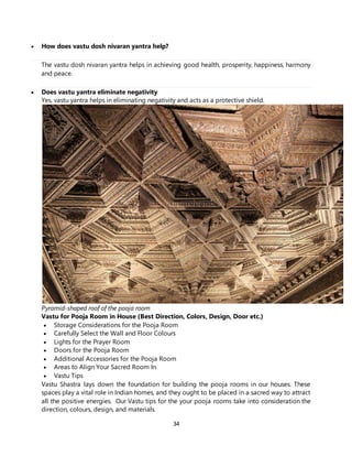 34
 How does vastu dosh nivaran yantra help?
The vastu dosh nivaran yantra helps in achieving good health, prosperity, happiness, harmony
and peace.
 Does vastu yantra eliminate negativity
Yes, vastu yantra helps in eliminating negativity and acts as a protective shield.
Pyramid-shaped roof of the pooja room
Vastu for Pooja Room in House (Best Direction, Colors, Design, Door etc.)
 Storage Considerations for the Pooja Room
 Carefully Select the Wall and Floor Colours
 Lights for the Prayer Room
 Doors for the Pooja Room
 Additional Accessories for the Pooja Room
 Areas to Align Your Sacred Room In
 Vastu Tips
Vastu Shastra lays down the foundation for building the pooja rooms in our houses. These
spaces play a vital role in Indian homes, and they ought to be placed in a sacred way to attract
all the positive energies. Our Vastu tips for the your pooja rooms take into consideration the
direction, colours, design, and materials.
 
