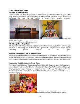 35
Vastu Plan for Pooja Room
Location of the Prayer Area
The North-east, East or the North directions are preferred for constructing a pooja room. These
directions are considered the most auspicious. Avoid placing the pooja rooms beneath the
staircases and next to the toilets to ensure zero negative energies.
Ground floor
pooja room is ideal
Ensure correct placement of the pooja room
Ideal Design for a Pooja Room
Ideally, in order to follow Vastu for a pooja room in flats, make sure you have a pyramid-type
structure of the ceiling. This roof looks like a gopura of a temple. Such a design ensures
attracting positive energies in this space.
Consider Deciding the Level of the Pooja room
According to the vastu for pooja room in flats, these spaces should be built on the ground floor
of the house. According to Vastu principles, the pooja room should not be in the basement or
on the elevated floors. Avoiding such placements brings in maximum positivity and good omen.
Positioning the Idols Inside the Prayer Room
Preferably, it is said that one should avoid placing idols inside the prayer room. But if you want,
ensure that it is not more than 9 inches or less than 2 inches in height. The idols should be kept
slightly away from each other to ensure proper flow of the air. The feet of the idols should be at
the chest level while praying. The position of the idols should be such that one faces the East or
North while praying.
Idols should reach the chest level during prayers
 