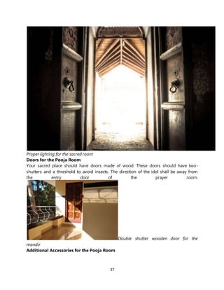 37
Proper lighting for the sacred room
Doors for the Pooja Room
Your sacred place should have doors made of wood. These doors should have two-
shutters and a threshold to avoid insects. The direction of the idol shall be away from
the entry door of the prayer room.
Double shutter wooden door for the
mandir
Additional Accessories for the Pooja Room
 