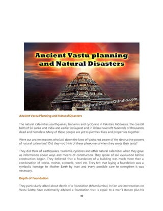 39
Ancient Vastu Planning and Natural Disasters
The natural calamities (earthquakes, tsunamis and cyclones) in Pakistan, Indonesia, the coastal
belts of Sri Lanka and India and earlier in Gujarat and in Orissa have left hundreds of thousands
dead and homeless. Many of these people are yet to put their lives and properties together.
Were our ancient masters who laid down the laws of Vastu not aware of the destructive powers
of natural calamities? Did they not think of these phenomena when they wrote their texts?
They did think of earthquakes, tsunamis, cyclones and other natural calamities when they gave
us information about ways and means of construction. They spoke of soil evaluation before
construction began. They believed that a foundation of a building was much more than a
combination of bricks, mortar, concrete, steel etc. They felt that laying a foundation was a
symbolic homage to Mother Earth by man and every possible care to strengthen it was
necessary.
Depth of Foundation
They particularly talked about depth of a foundation (bhumilamba). In fact ancient treatises on
Vastu Sastra have customarily advised a foundation that is equal to a man’s stature plus his
 