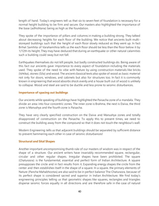 40
length of hand. Today’s engineers tell us that six to seven feet of foundation is necessary for a
normal height building to be firm and secure. Our masters also highlighted the importance of
the base (adhishtana) being as high as the foundation.
They spoke of the importance of pillars and columns in making a building strong. They talked
about decreasing heights for each floor of the building. We notice that ancients built multi-
storeyed buildings such that the height of each floor slowly reduced as they went up. In fact
Brihat Samhita of Varahamihira tells us the each floor should be less than the floor below it by
1/12th its height. They may have deduced that during an earthquake or other natural calamities
such a building could sway but not fall.
Earthquakes themselves do not kill people, but badly constructed buildings do. Being aware of
this fact our ancients gave importance to every aspect of foundation including the materials
used. They spoke of the need to vibe with Nature by using construction materials like bricks
(Ishtika), stones (Sila) and wood. The ancient classical texts also spoke of wood as basic material
not only for doors, windows, and cabinets but also for structures too. In fact it is commonly
known in engineering that wood absorbs shock evenly and a house built out of wood is unlikely
to collapse. Wood and steel are said to be ductile and less prone to seismic disturbances.
Importance of spacing out buildings
Our ancients while speaking of buildings have highlighted the Paisacha zone of a mandala. They
divide an area into four concentric zones. The inner zone is Brahma, the next is Daiva, the third
zone is Manushya and the fourth zone is Paisacha.
They have very clearly specified construction on the Daiva and Manushya zones and totally
disapproved of construction on the Paisacha. To apply this to present times, we need to
construct the building away from the compound so that it does not touch the neighbour’s wall.
Modern Engineering tells us that adjacent buildings should be separated by sufficient distance
to prevent hammering each other in case of seismic disturbances!
Structural and Sital Shapes
Another important uncompromising thumb rule of our masters of wisdom was in respect of the
shape of a structure. Our ancient writers have invariably recommended square, rectangular,
circular and other regular shapes. Irregular shapes have been prohibited. The square
(Chaturasra) is the fundamental, essential and perfect form of Indian Architecture. A square
presupposes the circle and in fact results from it. Expanding energy shapes the circle from the
center and then establishes itself in the shape of a square. In a square, the primary elements of
Nature (Pancha Mahabhootas) are also said to be in perfect balance The Chaturasra, because of
its perfect shape is considered sacred and superior in Indian Architecture. We find today’s
engineering principles telling us that geometric shapes like squares, rectangles and triangles
disperse seismic forces equally in all directions and are therefore safe in the case of natural
 