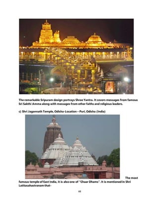 44
The remarkable Sripuram design portrays Shree Yantra. It covers messages from famous
Sri Sakthi Amma along with messages from other faiths and religious leaders.
c) Shri Jagannath Temple, Odisha-Location – Puri, Odisha (India)
The most
famous temple of East India, it is also one of “Chaar Dhams”. It is mentioned in Shri
Latitasahastranam that-
 