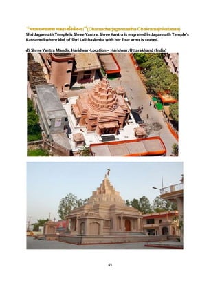 45
Shri Jagannath Temple is Shree Yantra. Shree Yantra is engraved in Jagannath Temple’s
Ratnavedi where idol of Shri Lalitha Amba with her four arms is seated.
d) Shree Yantra Mandir, Haridwar-Location – Haridwar, Uttarakhand (India)
 