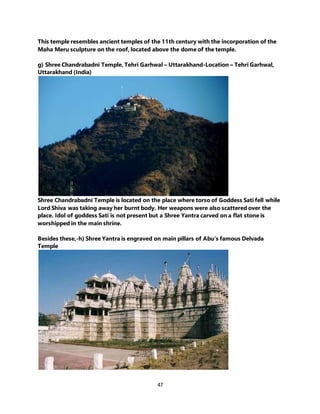 47
This temple resembles ancient temples of the 11th century with the incorporation of the
Maha Meru sculpture on the roof, located above the dome of the temple.
g) Shree Chandrabadni Temple, Tehri Garhwal – Uttarakhand-Location – Tehri Garhwal,
Uttarakhand (India)
Shree Chandrabadni Temple is located on the place where torso of Goddess Sati fell while
Lord Shiva was taking away her burnt body. Her weapons were also scattered over the
place. Idol of goddess Sati is not present but a Shree Yantra carved on a flat stone is
worshipped in the main shrine.
Besides these,-h) Shree Yantra is engraved on main pillars of Abu’s famous Delvada
Temple
 