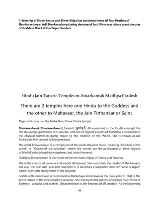 49
l) Worship of Shree Yantra and Shree Vidya has continued since all four Peethas of
Shankaracharya- Adi Shankaracharya being devotee of lord Shiva was also a great devotee
of Goddess Maa Latitha Tripur Sundari.
HinduJainTantric Temples inAmarkantak Madhya Pradesh
There are 2 temples here one Hindu to the Goddess and
the other to Mahaveer, the Jain Tirthankar or Saint
Thye Hindu one is a The Maha Meru Shree Yantra temple .
Bhuvaneshvari (Bhuvaneshwari;( Sanskrit: भुवनेश्वरी, Bhuvaneśvarī) is the fourth amongst the
ten Mahavidya goddesses in Hinduism, and one of highest aspects of Mahadevi as elements of
the physical cosmos in giving shape to the creation of the World. She is known as Adi
Parashakti. Her consort is Bhuvaneswara.
The word Bhuvaneśwari is a compound of the words Bhuvana Iśwari, meaning "Goddess of the
world" or "Queen of the universe", where the worlds are the tri-bhuvana or three regions
of bhūḥ (Earth), bhuvaḥ (atmosphere) and svaḥ (Heavens).
Goddess Bhuvaneswari is the fourth of the ten maha vidyas in Tantra and Puranas.
She is the creator of universe and worlds (bhuvanas). She is not only the creator of the heavens
but also the one who eats and nourishes in it. Becomes a supporter. And her name is Jagath
Dathri. She is the ruling force of the universe.
Goddess Bhuvaneshwari is mentioned as Mahamaya also known as the mool prakriti. That is, the
active nature of the creation of the universe. She represents the prakriti,amog two main forms of
Brahman, purusha and prakriti . Bhuvaneshwari is the Empress of all creation. At the beginning
 