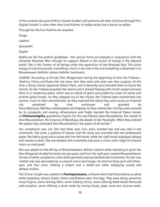 50
of the universe she gives birth to Gopala Sundari and performs all other functions through him.
Gopala Sundari is none other than Lord Krishna. In todala tantra she is known as adhya.
Through her the Five Prakritis are revealed.
Durga
Lakshmi
Saraswathi
Gayatri
Radha are the five prakriti goddesses . Her various forms are enjoyed in conjunction with the
Universal Absolute Men through his support. Nature is the source of energy in the physical
world. She is the Creator of all beings under the supervision of the Absolute God. The active
energy of inactive purusha. Everything is born in her and in the end everything is dissolved in to
Bhuvaneswari (Adhithir Jatham Adhithir Janithvam).
LEGEND: According to Srimad Devi Bhagavatam during the beginning of time the Tridevas –
Brahma, Vishnu and Rudra did not know who they were and what was their purpose. At this
time a flying chariot appeared before them, and a heavenly voice directed them to board the
chariot. As the Tridevas boarded the chariot and it started flowing with mind's speed and took
them to a mysterious place, which was an island of gems surrounded by ocean of nectar and
pristine sylvan forests. As they stepped out of the chariot, the Tridevas were transformed into
women, much to their astonishment. As they explored the island they came across an Imperial
city protected by nine enclosures and guarded by
fierce Bhairavas, Matrikas, Kshetrapalas and Dikpalas. As they entered the city they were amazed
by its prosperity and soaring infrastructure and finally reached the Imperial Palace known
as Chintamanigriha, guarded by Yoginis. For this was Śrīpūra (alias Devipattana), the capital of
Devi Bhuvaneshvari, the Empress of Manidvipa, the abode of Adi Parashakti. When they entered
the palace they witnessed Devi Bhuvaneshvari, the queen of all worlds.[1]
Her complexion was red. She had three eyes, four arms, braided hair and was clad in red
ornaments. She wore a garland of lotuses and Her body was anointed with red sandalwood
paste. She held a goad and a noose with Her left hands, while her right hands displayed abhaya
and varada mudras. She was decked with ornaments and wore a crown with a digit of crescent
moon as crest jewel.
She was seated on the left lap of Bhuvaneshwara. Before creation while intending to sport, the
Devi Bhagavati divided her body into two parts and from the right part created Bhuvaneshwara.
He was of white complexion, wore white garments and was decked with ornaments. His hair was
matted and was decorated by a crescent moon and Ganga. He had five faces each with three-
eyes, and four arms, holding a trident and a battle-axe while displaying varada and
abhaya mudras.
The Divine Couple was seated on Panchapretasana, a throne which had Paramashiva as plank
while Sadashiva, Ishvara, Rudra, Vishnu and Brahma were five legs. They were being served by
many Yoginis, some fanning them, some holding mirror, some offering betel leaves flavoured
with camphor, some offering a drink made by mixing honey, ghee, wine and coconut water.
 